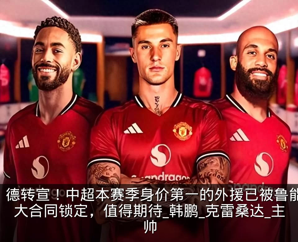 德转宣！中超本赛季身价第一的外援已被鲁能大合同锁定，值得期待_韩鹏_克雷桑达_主帅