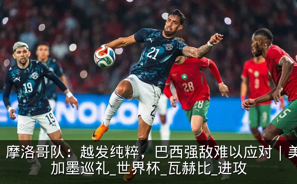 摩洛哥队：越发纯粹，巴西强敌难以应对｜美加墨巡礼_世界杯_瓦赫比_进攻